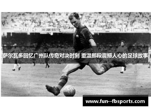 萨尔瓦多回忆广州队传奇对决时刻 重温那段震撼人心的足球故事