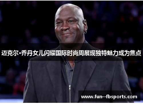 迈克尔·乔丹女儿闪耀国际时尚周展现独特魅力成为焦点 迈克尔·乔丹女儿闪耀国际时尚周展现独特魅力成为焦点