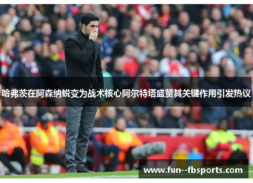 哈弗茨在阿森纳蜕变为战术核心阿尔特塔盛赞其关键作用引发热议 哈弗茨在阿森纳蜕变为战术核心阿尔特塔盛赞其关键作用引发热议