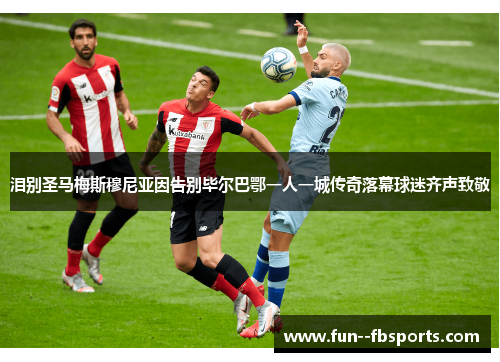 泪别圣马梅斯穆尼亚因告别毕尔巴鄂一人一城传奇落幕球迷齐声致敬 泪别圣马梅斯穆尼亚因告别毕尔巴鄂一人一城传奇落幕球迷齐声致敬