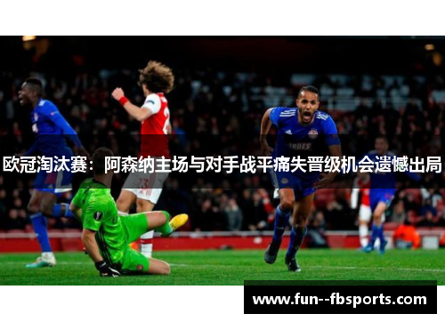 欧冠淘汰赛:阿森纳主场与对手战平痛失晋级机会遗憾出局 欧冠淘汰赛:阿森纳主场与对手战平痛失晋级机会遗憾出局