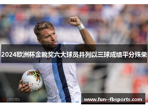 2024欧洲杯金靴奖六大球员并列以三球成绩平分殊荣 2024欧洲杯金靴奖六大球员并列以三球成绩平分殊荣