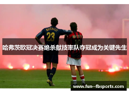 哈弗茨欧冠决赛绝杀献技率队夺冠成为关键先生 哈弗茨欧冠决赛绝杀献技率队夺冠成为关键先生