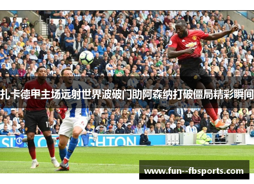 扎卡德甲主场远射世界波破门助阿森纳打破僵局精彩瞬间