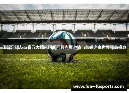 国际足球友谊赛五大精彩瞬间回顾点燃激情与荣耀之夜世界绿茵盛宴