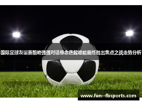 国际足球友谊赛前瞻强强对话悬念迭起谁能最终胜出焦点之战走势分析 国际足球友谊赛前瞻强强对话悬念迭起谁能最终胜出焦点之战走势分析